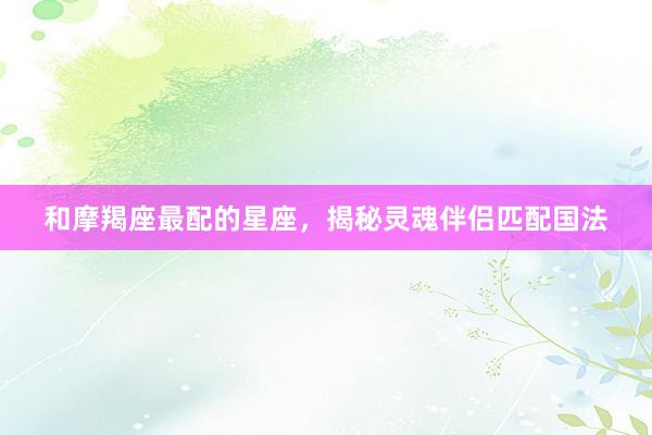 和摩羯座最配的星座，揭秘灵魂伴侣匹配国法